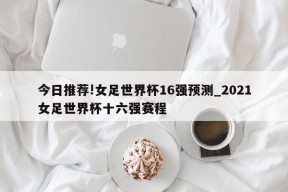 今日推荐!女足世界杯16强预测_2021女足世界杯十六强赛程