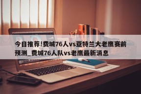 今日推荐!费城76人vs亚特兰大老鹰赛前预测_费城76人队vs老鹰最新消息