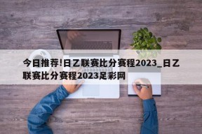 今日推荐!日乙联赛比分赛程2023_日乙联赛比分赛程2023足彩网