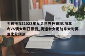 今日推荐!2023年女足世界杯赛程:加拿大VS澳大利亚预测_奥运会女足加拿大对英国比分预测