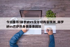 今日推荐!赫罗纳VS艾尔切阵容预测_赫罗纳vs巴萨热身赛录像回放