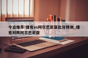 今日推荐!捷克vs阿尔巴尼亚比分预测_捷克对阵阿尔巴尼亚