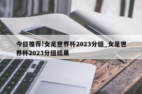 今日推荐!女足世界杯2023分组_女足世界杯2023分组结果