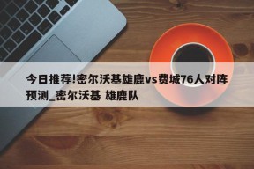 今日推荐!密尔沃基雄鹿vs费城76人对阵预测_密尔沃基 雄鹿队