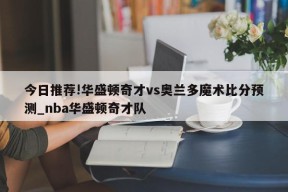 今日推荐!华盛顿奇才vs奥兰多魔术比分预测_nba华盛顿奇才队