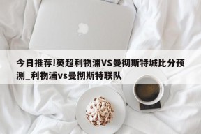 今日推荐!英超利物浦VS曼彻斯特城比分预测_利物浦vs曼彻斯特联队