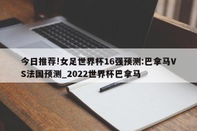 今日推荐!女足世界杯16强预测:巴拿马VS法国预测_2022世界杯巴拿马