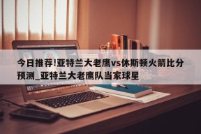 今日推荐!亚特兰大老鹰vs休斯顿火箭比分预测_亚特兰大老鹰队当家球星