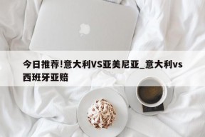 今日推荐!意大利VS亚美尼亚_意大利vs西班牙亚赔