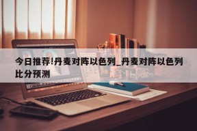 今日推荐!丹麦对阵以色列_丹麦对阵以色列比分预测