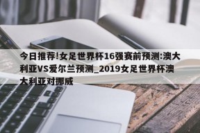 今日推荐!女足世界杯16强赛前预测:澳大利亚VS爱尔兰预测_2019女足世界杯澳大利亚对挪威