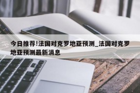 今日推荐!法国对克罗地亚预测_法国对克罗地亚预测最新消息