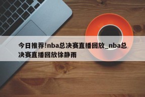 今日推荐!nba总决赛直播回放_nba总决赛直播回放徐静雨