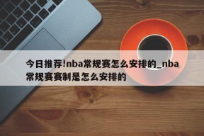 今日推荐!nba常规赛怎么安排的_nba常规赛赛制是怎么安排的