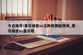 今日推荐!塞尔维亚vs立陶宛赛前预测_塞尔维亚vs塞尔塔