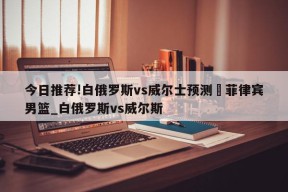 今日推荐!白俄罗斯vs威尔士预测	菲律宾男篮_白俄罗斯vs威尔斯