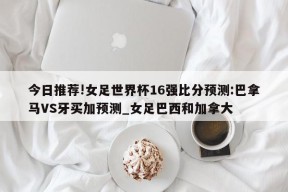 今日推荐!女足世界杯16强比分预测:巴拿马VS牙买加预测_女足巴西和加拿大