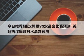 今日推荐!西汉姆联VS水晶宫比赛预测_英超西汉姆联对水晶宫预测