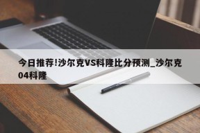 今日推荐!沙尔克VS科隆比分预测_沙尔克04科隆