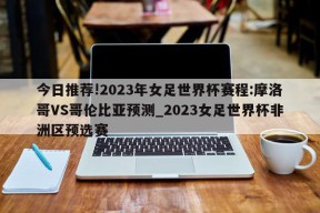 今日推荐!2023年女足世界杯赛程:摩洛哥VS哥伦比亚预测_2023女足世界杯非洲区预选赛