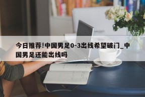 今日推荐!中国男足0-3出线希望破门_中国男足还能出线吗