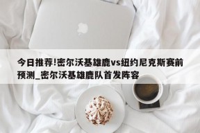 今日推荐!密尔沃基雄鹿vs纽约尼克斯赛前预测_密尔沃基雄鹿队首发阵容