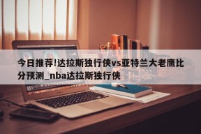 今日推荐!达拉斯独行侠vs亚特兰大老鹰比分预测_nba达拉斯独行侠