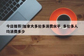 今日推荐!加拿大多伦多消费水平_多伦多人均消费多少