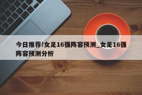 今日推荐!女足16强阵容预测_女足16强阵容预测分析