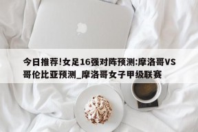 今日推荐!女足16强对阵预测:摩洛哥VS哥伦比亚预测_摩洛哥女子甲级联赛