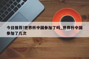 今日推荐!世界杯中国参加了吗_世界杯中国参加了几次