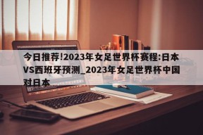 今日推荐!2023年女足世界杯赛程:日本VS西班牙预测_2023年女足世界杯中国对日本