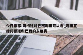 今日推荐!阿根廷对巴西哪里可以看_哪里直播阿根廷和巴西的友谊赛