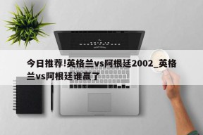 今日推荐!英格兰vs阿根廷2002_英格兰vs阿根廷谁赢了