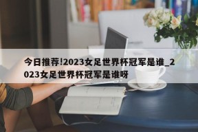 今日推荐!2023女足世界杯冠军是谁_2023女足世界杯冠军是谁呀