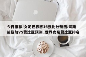 今日推荐!女足世界杯16强比分预测:哥斯达黎加VS赞比亚预测_世界女足赞比亚排名