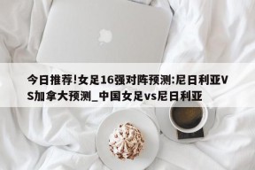 今日推荐!女足16强对阵预测:尼日利亚VS加拿大预测_中国女足vs尼日利亚