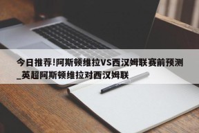 今日推荐!阿斯顿维拉VS西汉姆联赛前预测_英超阿斯顿维拉对西汉姆联