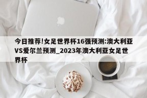 今日推荐!女足世界杯16强预测:澳大利亚VS爱尔兰预测_2023年澳大利亚女足世界杯