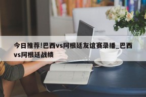 今日推荐!巴西vs阿根廷友谊赛录播_巴西vs阿根廷战绩