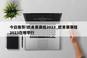 今日推荐!欧青赛赛程2023_欧青赛赛程2023在哪举行