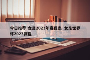 今日推荐!女足2023年赛程表_女足世界杯2023赛程