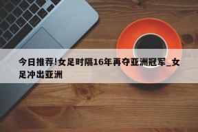 今日推荐!女足时隔16年再夺亚洲冠军_女足冲出亚洲