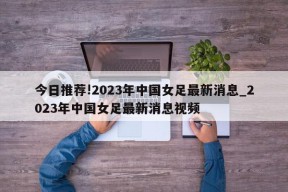 今日推荐!2023年中国女足最新消息_2023年中国女足最新消息视频