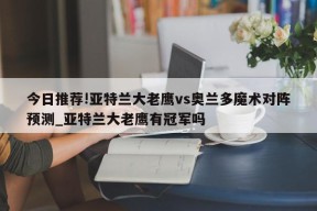 今日推荐!亚特兰大老鹰vs奥兰多魔术对阵预测_亚特兰大老鹰有冠军吗