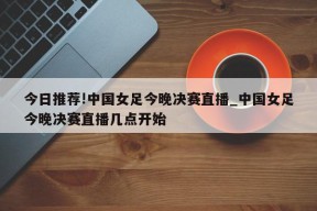 今日推荐!中国女足今晚决赛直播_中国女足今晚决赛直播几点开始