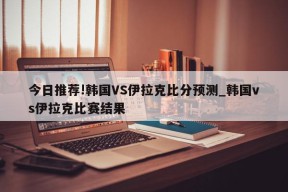 今日推荐!韩国VS伊拉克比分预测_韩国vs伊拉克比赛结果