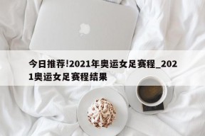 今日推荐!2021年奥运女足赛程_2021奥运女足赛程结果