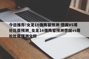 今日推荐!女足16强阵容预测:德国VS哥伦比亚预测_女足16强阵容预测德国vs哥伦比亚预测分析