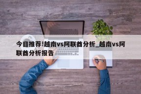 今日推荐!越南vs阿联酋分析_越南vs阿联酋分析报告